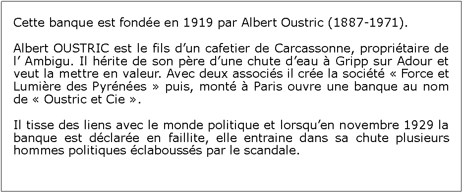 Zone de Texte: Cette banque est fonde en 1919 par Albert Oustric (1887-1971). Albert OUSTRIC est le fils dun cafetier de Carcassonne, propritaire de l Ambigu. Il hrite de son pre dune chute deau  Gripp sur Adour et veut la mettre en valeur. Avec deux associs il cre la socit  Force et Lumire des Pyrnes  puis, mont  Paris ouvre une banque au nom de  Oustric et Cie .Il tisse des liens avec le monde politique et lorsquen novembre 1929 la banque est dclare en faillite, elle entraine dans sa chute plusieurs hommes politiques clabousss par le scandale.