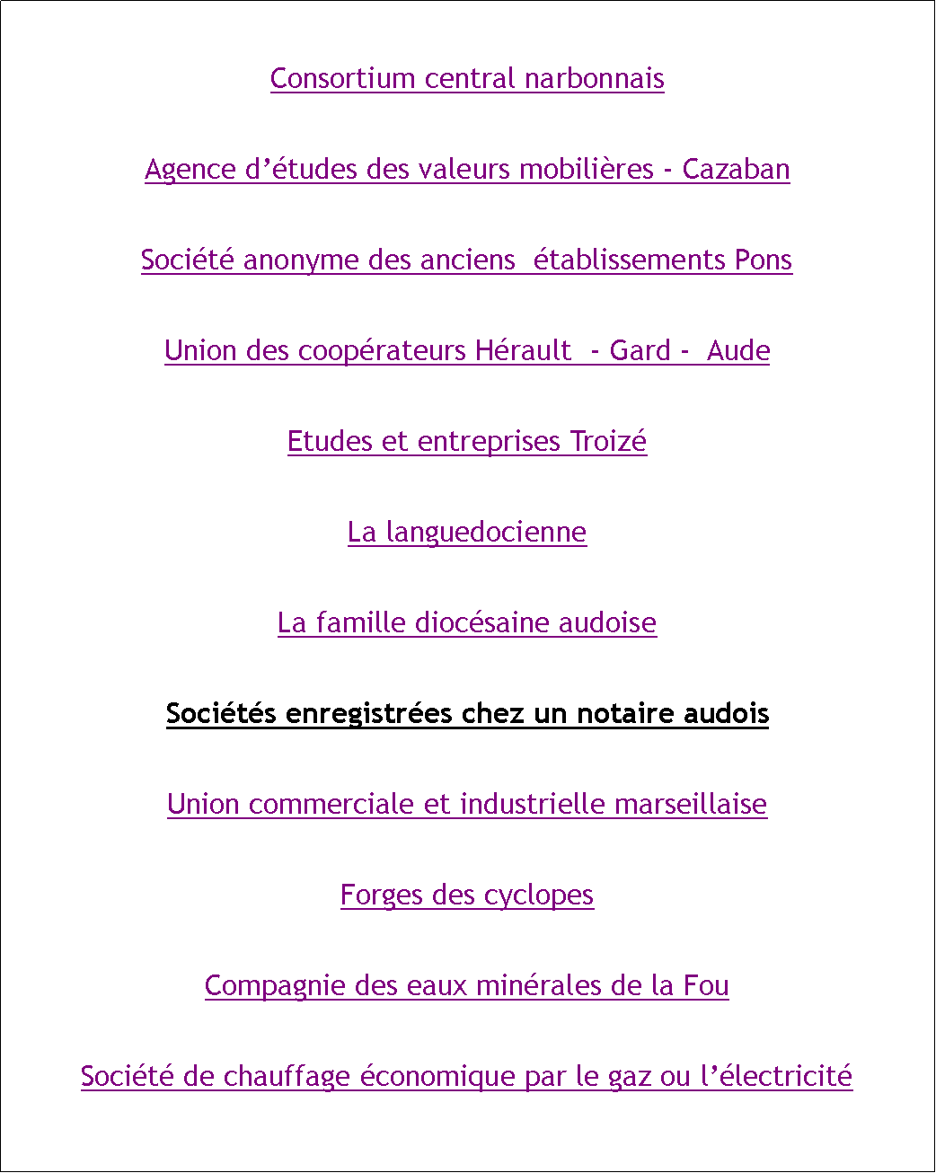 Zone de Texte: Consortium central narbonnaisAgence dtudes des valeurs mobilires - CazabanSocit anonyme des anciens  tablissements PonsUnion des cooprateurs Hrault  - Gard -  AudeEtudes et entreprises TroizLa languedocienneLa famille diocsaine audoiseSocits enregistres chez un notaire audoisUnion commerciale et industrielle marseillaiseForges des cyclopesCompagnie des eaux minrales de la FouSocit de chauffage conomique par le gaz ou llectricit