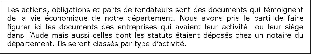 Zone de Texte: Les actions, obligations et parts de fondateurs sont des documents qui tmoignent de la vie conomique de notre dpartement. Nous avons pris le parti de faire figurer ici les documents des entreprises qui avaient leur activit  ou leur sige dans lAude mais aussi celles dont les statuts taient dposs chez un notaire du dpartement. Ils seront classs par type dactivit.