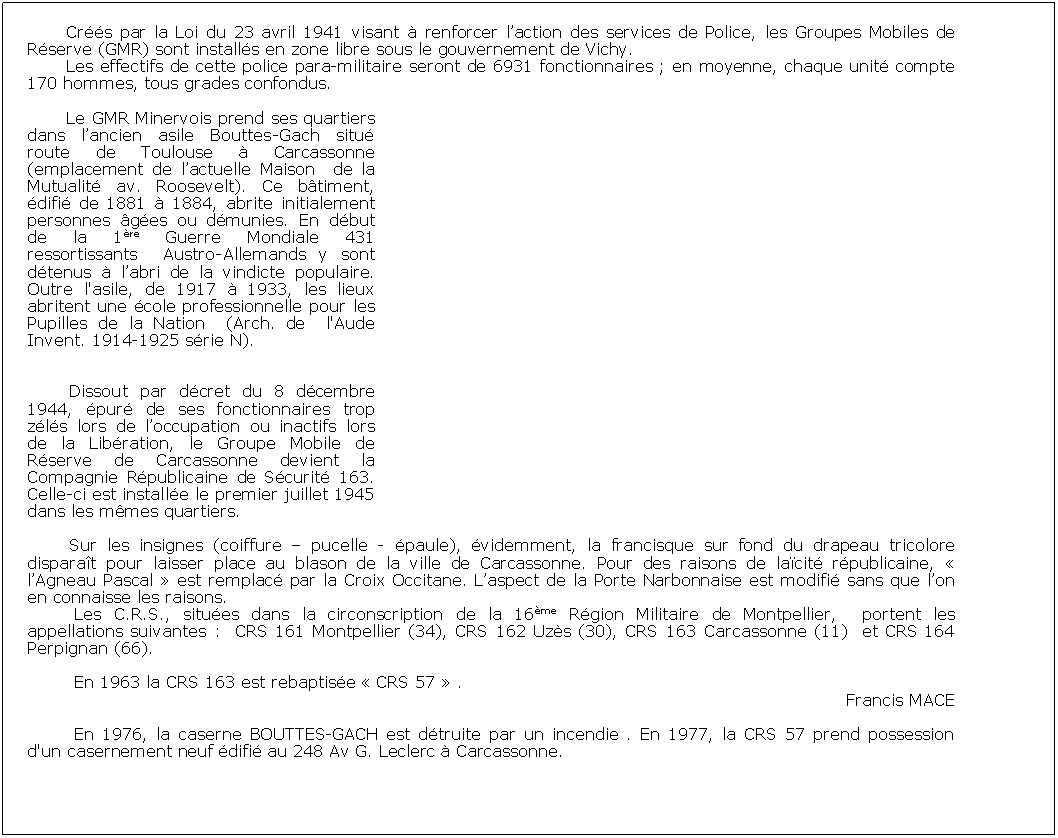 Zone de Texte: Crs par la Loi du 23 avril 1941 visant  renforcer laction des services de Police, les Groupes Mobiles de Rserve (GMR) sont installs en zone libre sous le gouvernement de Vichy.Les effectifs de cette police para-militaire seront de 6931 fonctionnaires ; en moyenne, chaque unit compte 170 hommes, tous grades confondus.Le GMR Minervois prend ses quartiers dans lancien asile Bouttes-Gach situ route de Toulouse  Carcassonne (emplacement de lactuelle Maison  de la Mutualit av. Roosevelt). Ce btiment, difi de 1881  1884, abrite initialement personnes ges ou dmunies. En dbut de la 1re Guerre Mondiale 431 ressortissants  Austro-Allemands y sont dtenus  labri de la vindicte populaire. Outre l'asile, de 1917  1933, les lieux abritent une cole professionnelle pour les Pupilles de la Nation  (Arch. de  l'Aude Invent. 1914-1925 srie N).Dissout par dcret du 8 dcembre 1944, pur de ses fonctionnaires trop zls lors de loccupation ou inactifs lors de la Libration, le Groupe Mobile de Rserve de Carcassonne devient la Compagnie Rpublicaine de Scurit 163. Celle-ci est installe le premier juillet 1945 dans les mmes quartiers.Sur les insignes (coiffure  pucelle - paule), videmment, la francisque sur fond du drapeau tricolore disparat pour laisser place au blason de la ville de Carcassonne. Pour des raisons de lacit rpublicaine,  lAgneau Pascal  est remplac par la Croix Occitane. Laspect de la Porte Narbonnaise est modifi sans que lon en connaisse les raisons.Les C.R.S., situes dans la circonscription de la 16me Rgion Militaire de Montpellier,  portent les appellations suivantes :  CRS 161 Montpellier (34), CRS 162 Uzs (30), CRS 163 Carcassonne (11)  et CRS 164 Perpignan (66).En 1963 la CRS 163 est rebaptise  CRS 57  .Francis MACEEn 1976, la caserne BOUTTES-GACH est dtruite par un incendie . En 1977, la CRS 57 prend possession d'un casernement neuf difi au 248 Av G. Leclerc  Carcassonne.