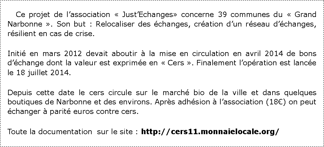 Zone de Texte: 	Ce projet de lassociation  JustEchanges concerne 39 communes du  Grand Narbonne . Son but : Relocaliser des changes, cration dun rseau dchanges, rsilient en cas de crise.Initi en mars 2012 devait aboutir  la mise en circulation en avril 2014 de bons dchange dont la valeur est exprime en  Cers . Finalement lopration est lance le 18 juillet 2014.Depuis cette date le cers circule sur le march bio de la ville et dans quelques boutiques de Narbonne et des environs. Aprs adhsion  lassociation (18) on peut changer  parit euros contre cers.Toute la documentation  sur le site : http://cers11.monnaielocale.org/