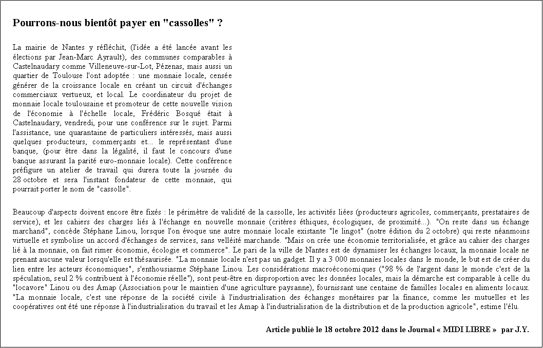 Zone de Texte: Pourrons-nous bientt payer en "cassolles" ?La mairie de Nantes y rflchit, (l'ide a t lance avant les lections par Jean-Marc Ayrault), des communes comparables  Castelnaudary comme Villeneuve-sur-Lot, Pzenas, mais aussi un quartier de Toulouse l'ont adopte : une monnaie locale, cense gnrer de la croissance locale en crant un circuit d'changes commerciaux vertueux, et local. Le coordinateur du projet de monnaie locale toulousaine et promoteur de cette nouvelle vision de l'conomie  l'chelle locale, Frdric Bosqu tait  Castelnaudary, vendredi, pour une confrence sur le sujet. Parmi l'assistance, une quarantaine de particuliers intresss, mais aussi quelques producteurs, commerants et... le reprsentant d'une banque, (pour tre dans la lgalit, il faut le concours d'une banque assurant la parit euro-monnaie locale). Cette confrence prfigure un atelier de travail qui durera toute la journe du 28 octobre et sera l'instant fondateur de cette monnaie, qui pourrait porter le nom de "cassolle".Beaucoup d'aspects doivent encore tre fixs : le primtre de validit de la cassolle, les activits lies (producteurs agricoles, commerants, prestataires de service), et les cahiers des charges lis  l'change en nouvelle monnaie (critres thiques, cologiques, de proximit...). "On reste dans un change marchand", concde Stphane Linou, lorsque l'on voque une autre monnaie locale existante "le lingot" (notre dition du 2 octobre) qui reste nanmoins virtuelle et symbolise un accord d'changes de services, sans vellit marchande. "Mais on cre une conomie territorialise, et grce au cahier des charges li  la monnaie, on fait rimer conomie, cologie et commerce". Le pari de la ville de Nantes est de dynamiser les changes locaux, la monnaie locale ne prenant aucune valeur lorsqu'elle est thsaurise. "La monnaie locale n'est pas un gadget. Il y a 3 000 monnaies locales dans le monde, le but est de crer du lien entre les acteurs conomiques", s'enthousiasme Stphane Linou. Les considrations macroconomiques ("98 % de l'argent dans le monde c'est de la spculation, seul 2 % contribuent  l'conomie relle"), sont peut-tre en disproportion avec les donnes locales, mais la dmarche est comparable  celle du "locavore" Linou ou des Amap (Association pour le maintien d'une agriculture paysanne), fournissant une centaine de familles locales en aliments locaux. "La monnaie locale, c'est une rponse de la socit civile  l'industrialisation des changes montaires par la finance, comme les mutuelles et les coopratives ont t une rponse  l'industrialisation du travail et les Amap  l'industrialisation de la distribution et de la production agricole", estime l'lu.Article publi le 18 octobre 2012 dans le Journal  MIDI LIBRE   par J.Y.