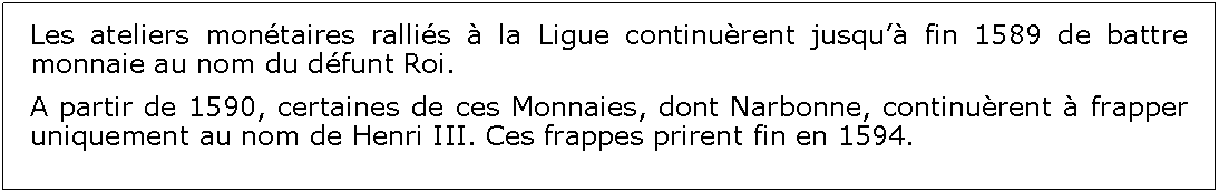 Zone de Texte: Les ateliers montaires rallis  la Ligue continurent jusqu fin 1589 de battre monnaie au nom du dfunt Roi.A partir de 1590, certaines de ces Monnaies, dont Narbonne, continurent  frapper uniquement au nom de Henri III. Ces frappes prirent fin en 1594.