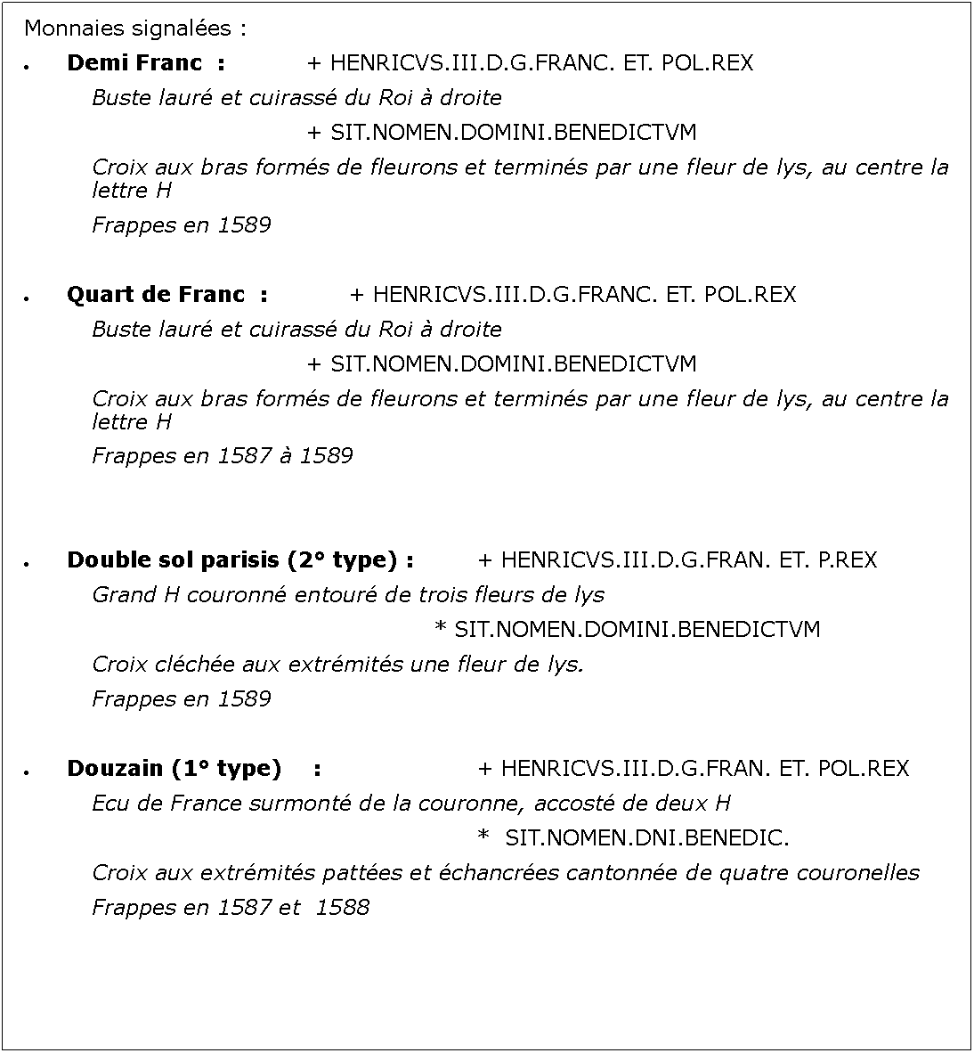 Zone de Texte: Monnaies signales :Demi Franc  : 		+ HENRICVS.III.D.G.FRANC. ET. POL.REX		Buste laur et cuirass du Roi  droite							+ SIT.NOMEN.DOMINI.BENEDICTVM		Croix aux bras forms de fleurons et termins par une fleur de lys, au centre la 		lettre H		Frappes en 1589Quart de Franc  : 		+ HENRICVS.III.D.G.FRANC. ET. POL.REX		Buste laur et cuirass du Roi  droite							+ SIT.NOMEN.DOMINI.BENEDICTVM		Croix aux bras forms de fleurons et termins par une fleur de lys, au centre la 		lettre H		Frappes en 1587  1589Double sol parisis (2 type) : 		+ HENRICVS.III.D.G.FRAN. ET. P.REX		Grand H couronn entour de trois fleurs de lys										* SIT.NOMEN.DOMINI.BENEDICTVM		Croix clche aux extrmits une fleur de lys.		Frappes en 1589Douzain (1 type)	 :				+ HENRICVS.III.D.G.FRAN. ET. POL.REX		Ecu de France surmont de la couronne, accost de deux H											*  SIT.NOMEN.DNI.BENEDIC.		Croix aux extrmits pattes et chancres cantonne de quatre couronelles		Frappes en 1587 et  1588				