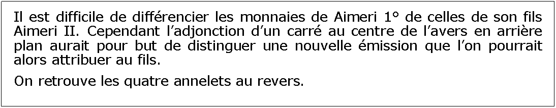 Zone de Texte: Il est difficile de diffrencier les monnaies de Aimeri 1 de celles de son fils Aimeri II. Cependant ladjonction dun carr au centre de lavers en arrire plan aurait pour but de distinguer une nouvelle mission que lon pourrait alors attribuer au fils.On retrouve les quatre annelets au revers.