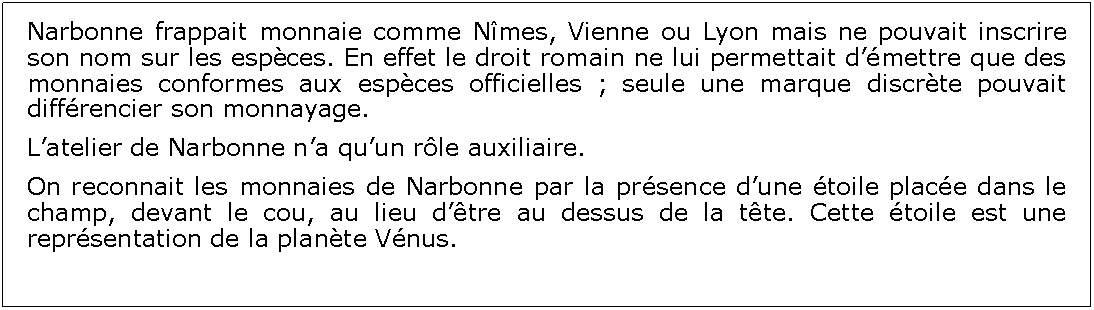 Zone de Texte: Narbonne frappait monnaie comme Nmes, Vienne ou Lyon mais ne pouvait inscrire son nom sur les espces. En effet le droit romain ne lui permettait dmettre que des monnaies conformes aux espces officielles ; seule une marque discrte pouvait diffrencier son monnayage. Latelier de Narbonne na quun rle auxiliaire.On reconnait les monnaies de Narbonne par la prsence dune toile place dans le champ, devant le cou, au lieu dtre au dessus de la tte. Cette toile est une reprsentation de la plante Vnus.