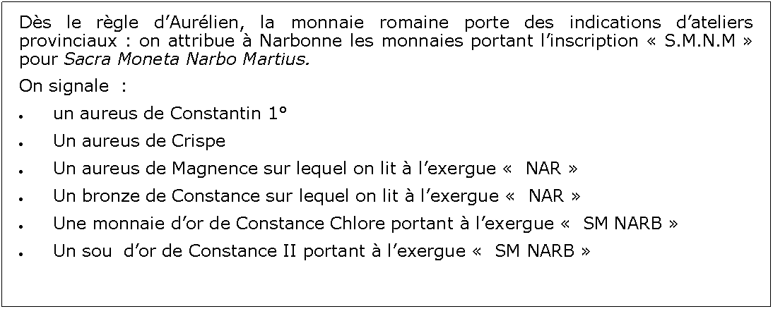 Zone de Texte: Ds le rgle dAurlien, la monnaie romaine porte des indications dateliers provinciaux : on attribue  Narbonne les monnaies portant linscription  S.M.N.M  pour Sacra Moneta Narbo Martius.On signale  :un aureus de Constantin 1Un aureus de CrispeUn aureus de Magnence sur lequel on lit  lexergue   NAR Un bronze de Constance sur lequel on lit  lexergue   NAR Une monnaie dor de Constance Chlore portant  lexergue   SM NARB Un sou  dor de Constance II portant  lexergue   SM NARB 