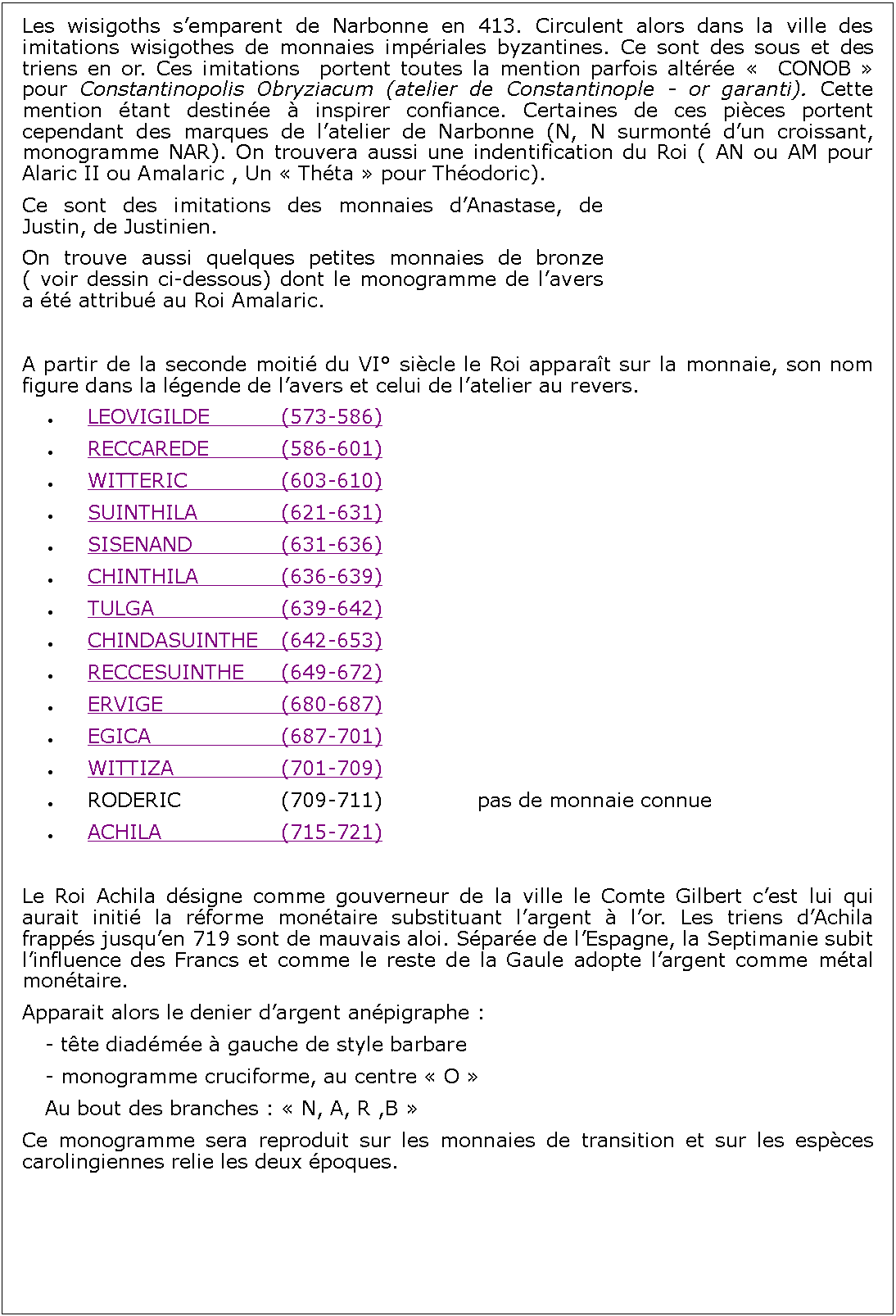 Zone de Texte: Les wisigoths semparent de Narbonne en 413. Circulent alors dans la ville des imitations wisigothes de monnaies impriales byzantines. Ce sont des sous et des triens en or. Ces imitations  portent toutes la mention parfois altre   CONOB  pour Constantinopolis Obryziacum (atelier de Constantinople - or garanti). Cette mention tant destine  inspirer confiance. Certaines de ces pices portent cependant des marques de latelier de Narbonne (N, N surmont dun croissant, monogramme NAR). On trouvera aussi une indentification du Roi ( AN ou AM pour Alaric II ou Amalaric , Un  Thta  pour Thodoric).Ce sont des imitations des monnaies dAnastase, de Justin, de Justinien.On trouve aussi quelques petites monnaies de bronze ( voir dessin ci-dessous) dont le monogramme de lavers a t attribu au Roi Amalaric. A partir de la seconde moiti du VI sicle le Roi apparat sur la monnaie, son nom figure dans la lgende de lavers et celui de latelier au revers.LEOVIGILDE		(573-586)RECCAREDE		(586-601)WITTERIC			(603-610)SUINTHILA			(621-631)	SISENAND			(631-636)CHINTHILA			(636-639)TULGA				(639-642)CHINDASUINTHE	(642-653)RECCESUINTHE	(649-672)ERVIGE			(680-687)EGICA				(687-701)WITTIZA			(701-709)RODERIC			(709-711)  			pas de monnaie connueACHILA				(715-721)Le Roi Achila dsigne comme gouverneur de la ville le Comte Gilbert cest lui qui aurait initi la rforme montaire substituant largent  lor. Les triens dAchila frapps jusquen 719 sont de mauvais aloi. Spare de lEspagne, la Septimanie subit linfluence des Francs et comme le reste de la Gaule adopte largent comme mtal montaire. Apparait alors le denier dargent anpigraphe :	- tte diadme  gauche de style barbare	- monogramme cruciforme, au centre  O 	Au bout des branches :  N, A, R ,B Ce monogramme sera reproduit sur les monnaies de transition et sur les espces carolingiennes relie les deux poques.