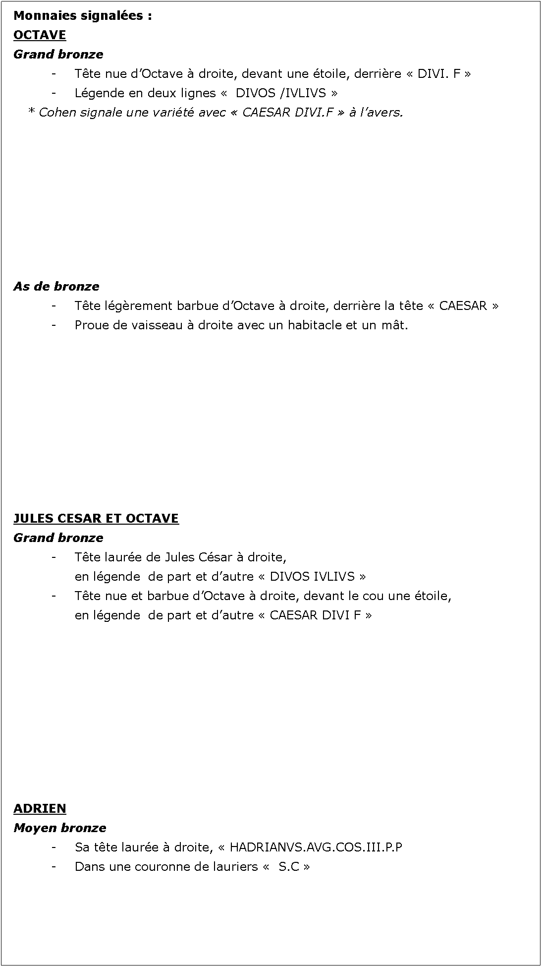 Zone de Texte: Monnaies signales :OCTAVE  Grand bronze		- 	Tte nue dOctave  droite, devant une toile, derrire  DIVI. F 		-	Lgende en deux lignes   DIVOS /IVLIVS 	* Cohen signale une varit avec  CAESAR DIVI.F   lavers.As de bronze		- 	Tte lgrement barbue dOctave  droite, derrire la tte  CAESAR 		-	Proue de vaisseau  droite avec un habitacle et un mt.JULES CESAR ET OCTAVEGrand bronze		- 	Tte laure de Jules Csar  droite, 			en lgende  de part et dautre  DIVOS IVLIVS 		- 	Tte nue et barbue dOctave  droite, devant le cou une toile, 			en lgende  de part et dautre  CAESAR DIVI F ADRIENMoyen bronze		- 	Sa tte laure  droite,  HADRIANVS.AVG.COS.III.P.P		- 	Dans une couronne de lauriers   S.C  