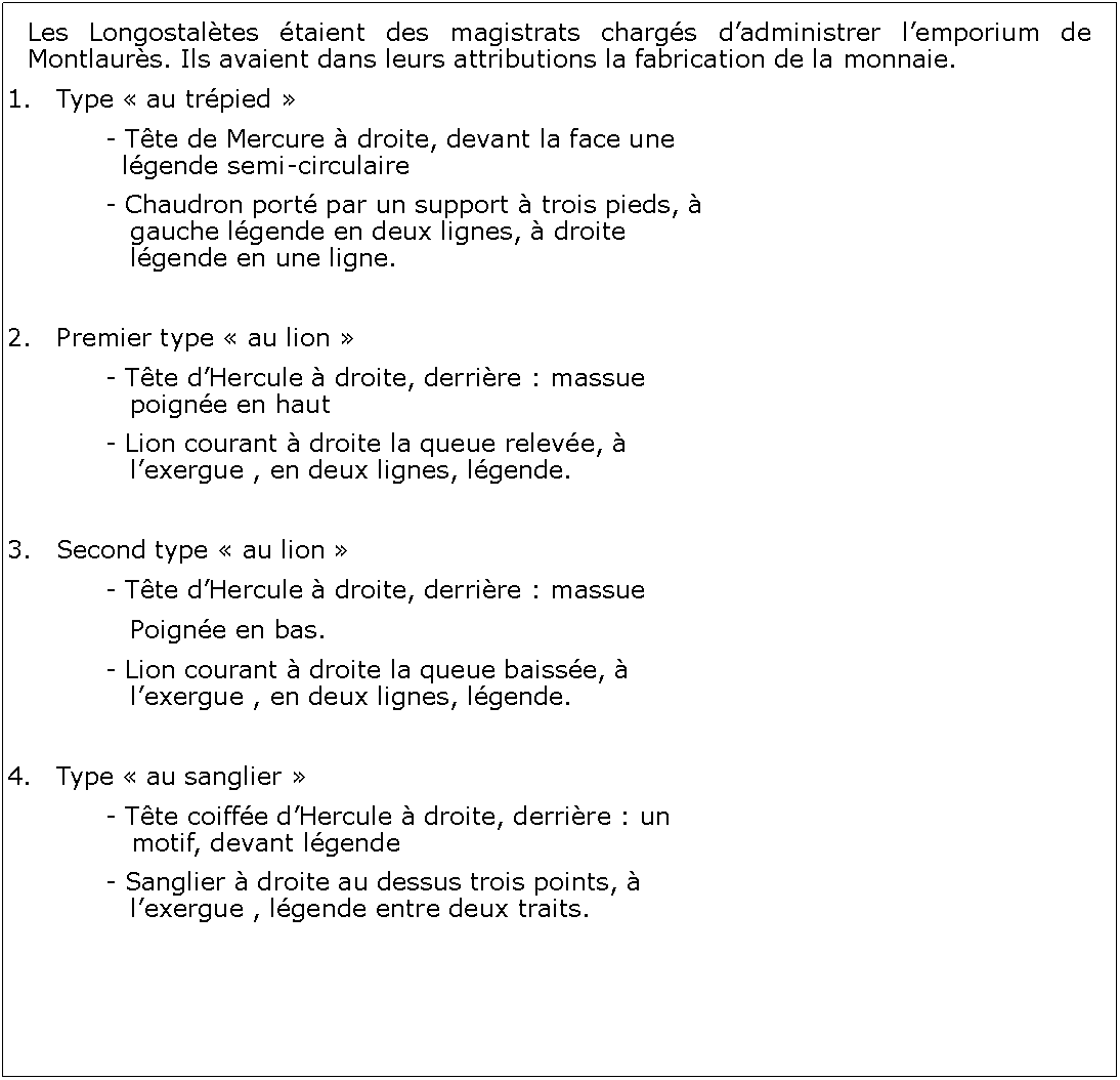 Zone de Texte: Les Longostaltes taient des magistrats chargs dadministrer lemporium de Montlaurs. Ils avaient dans leurs attributions la fabrication de la monnaie. Type  au trpied 		- Tte de Mercure  droite, devant la face une 			  lgende semi-circulaire 		- Chaudron port par un support  trois pieds,  		   gauche lgende en deux lignes,  droite 		   		   lgende en une ligne.Premier type  au lion 		- Tte dHercule  droite, derrire : massue 			   poigne en haut 		- Lion courant  droite la queue releve,  				   lexergue , en deux lignes, lgende.3.	Second type  au lion 		- Tte dHercule  droite, derrire : massue		   Poigne en bas. 		- Lion courant  droite la queue baisse,  				   lexergue , en deux lignes, lgende.4.	Type  au sanglier 		- Tte coiffe dHercule  droite, derrire : un 			   motif, devant lgende  		- Sanglier  droite au dessus trois points,  			   lexergue , lgende entre deux traits.