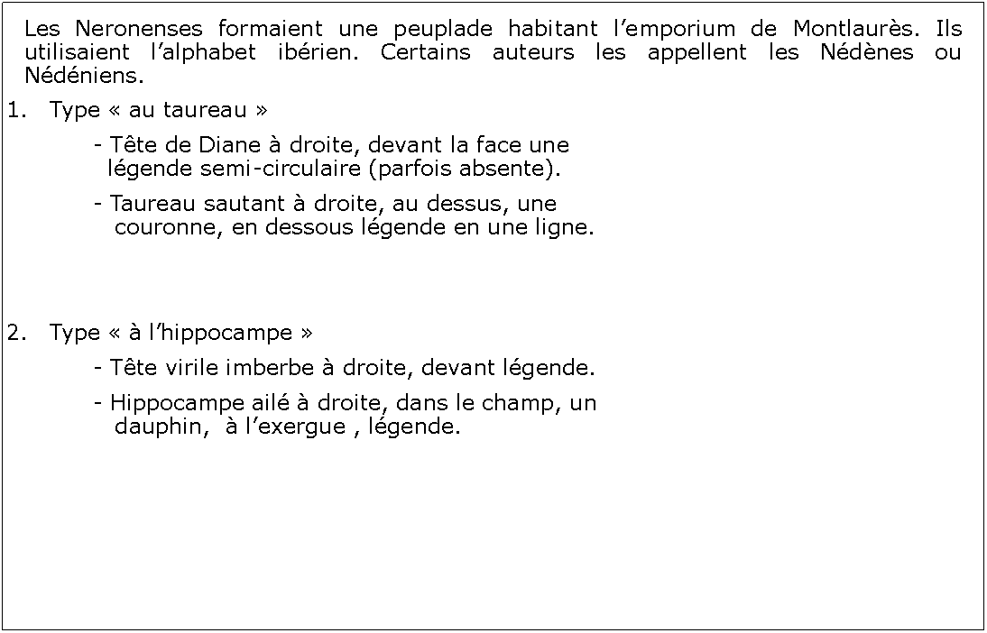 Zone de Texte: Les Neronenses formaient une peuplade habitant lemporium de Montlaurs. Ils utilisaient lalphabet ibrien. Certains auteurs les appellent les Ndnes ou Ndniens.Type  au taureau 		- Tte de Diane  droite, devant la face une 			  lgende semi-circulaire (parfois absente).		- Taureau sautant  droite, au dessus, une 				   couronne, en dessous lgende en une ligne.2.	Type   lhippocampe 		- Tte virile imberbe  droite, devant lgende.  		- Hippocampe ail  droite, dans le champ, un 			   dauphin,   lexergue , lgende.