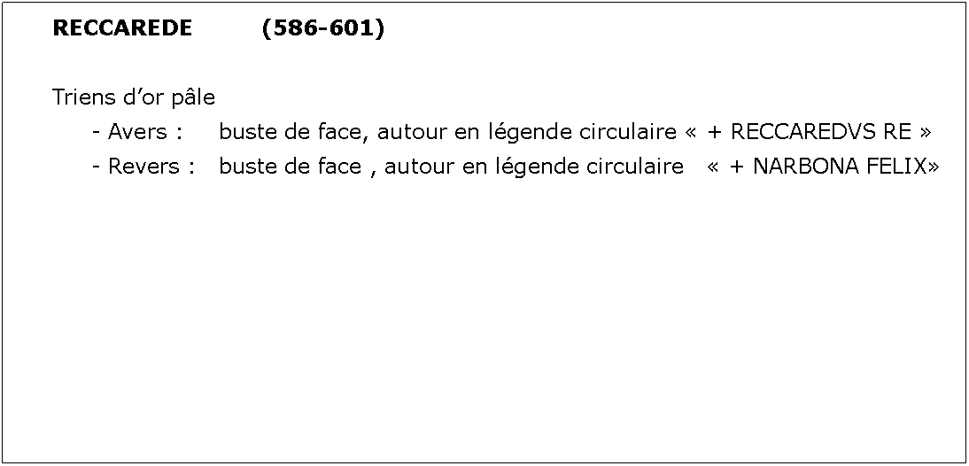 Zone de Texte: RECCAREDE		(586-601)Triens dor ple	- Avers : 	buste de face, autour en lgende circulaire  + RECCAREDVS RE 	- Revers : 	buste de face , autour en lgende circulaire    + NARBONA FELIX