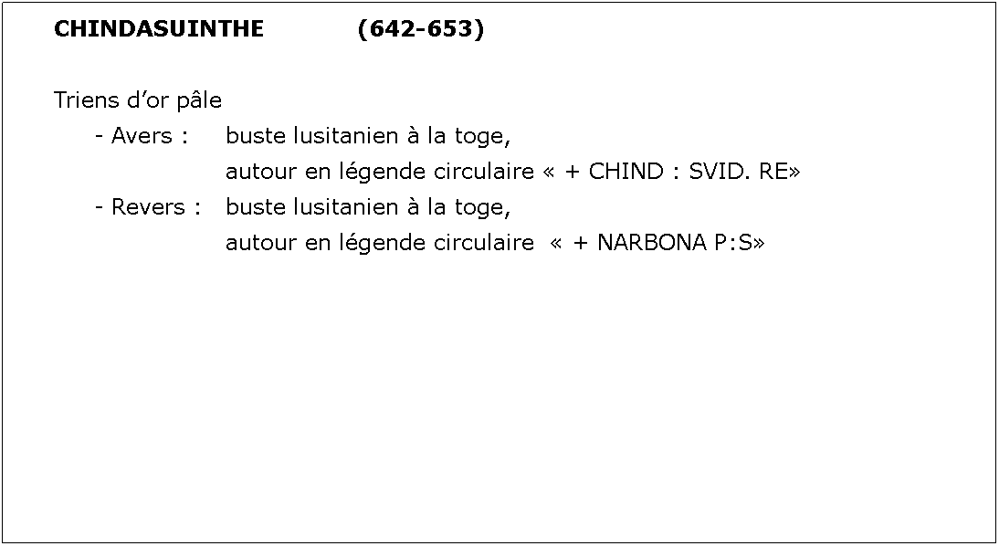 Zone de Texte: CHINDASUINTHE			(642-653)Triens dor ple	- Avers : 	buste lusitanien  la toge, 				autour en lgende circulaire  + CHIND : SVID. RE	- Revers : 	buste lusitanien  la toge, 				autour en lgende circulaire   + NARBONA P:S