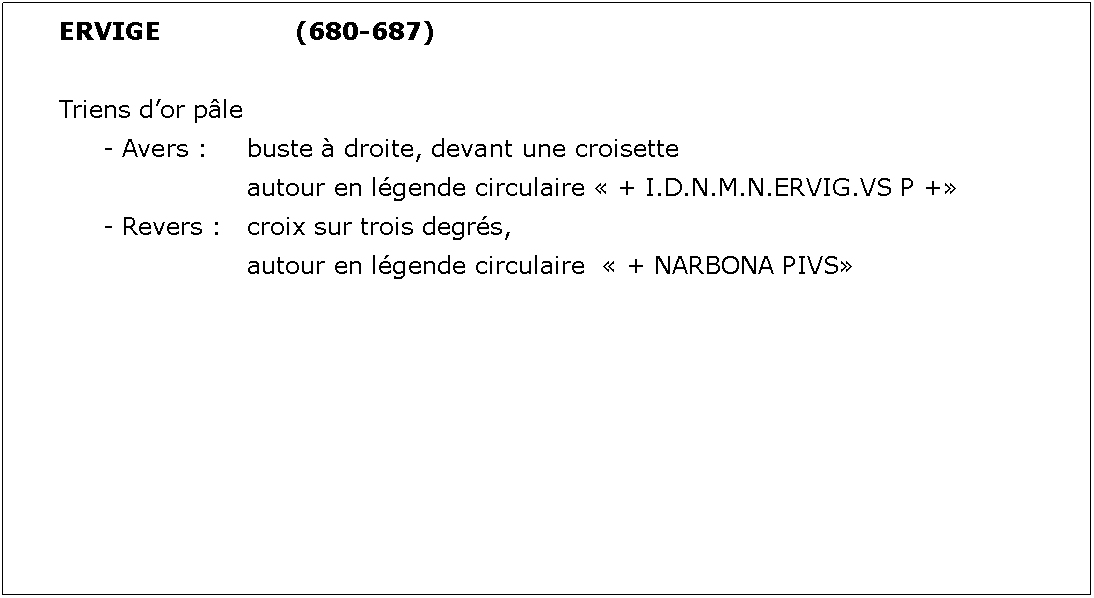 Zone de Texte: ERVIGE			(680-687)Triens dor ple	- Avers : 	buste  droite, devant une croisette				autour en lgende circulaire  + I.D.N.M.N.ERVIG.VS P +	- Revers : 	croix sur trois degrs, 				autour en lgende circulaire   + NARBONA PIVS