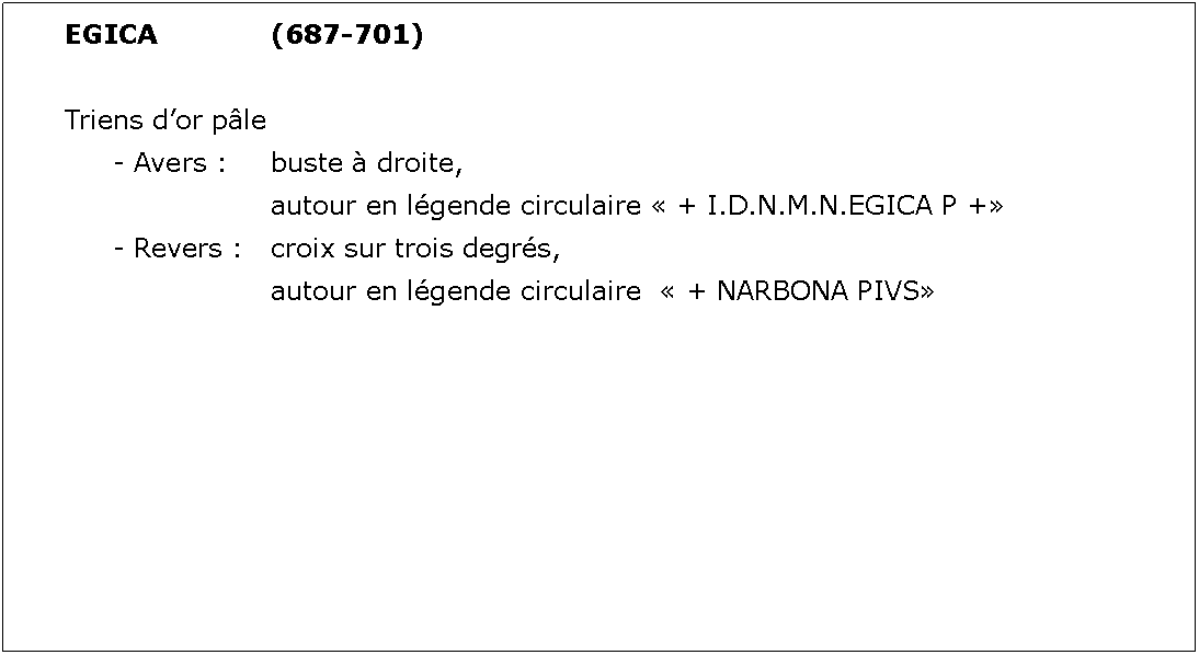 Zone de Texte: EGICA			(687-701)Triens dor ple	- Avers : 	buste  droite, 				autour en lgende circulaire  + I.D.N.M.N.EGICA P +	- Revers : 	croix sur trois degrs, 				autour en lgende circulaire   + NARBONA PIVS