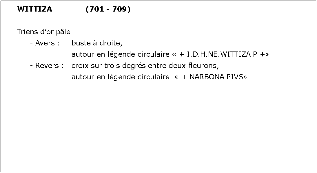 Zone de Texte: WITTIZA			(701 - 709)Triens dor ple	- Avers : 	buste  droite, 				autour en lgende circulaire  + I.D.H.NE.WITTIZA P +	- Revers : 	croix sur trois degrs entre deux fleurons, 				autour en lgende circulaire   + NARBONA PIVS