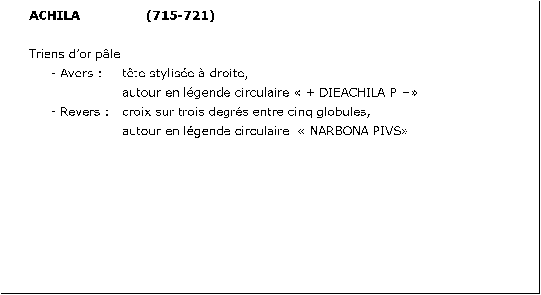 Zone de Texte: ACHILA			(715-721)Triens dor ple	- Avers : 	tte stylise  droite, 				autour en lgende circulaire  + DIEACHILA P +	- Revers : 	croix sur trois degrs entre cinq globules, 				autour en lgende circulaire   NARBONA PIVS