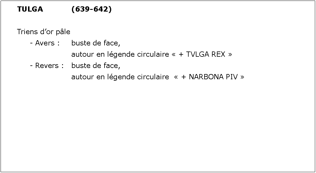 Zone de Texte: TULGA			(639-642)Triens dor ple	- Avers : 	buste de face, 				autour en lgende circulaire  + TVLGA REX 	- Revers : 	buste de face, 				autour en lgende circulaire   + NARBONA PIV 