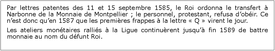 Zone de Texte: Par lettres patentes des 11 et 15 septembre 1585, le Roi ordonna le transfert  Narbonne de la Monnaie de Montpellier ; le personnel, protestant, refusa dobir. Ce nest donc quen 1587 que les premires frappes  la lettre  Q  virent le jour.Les ateliers montaires rallis  la Ligue continurent jusqu fin 1589 de battre monnaie au nom du dfunt Roi.