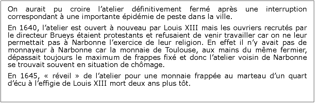 Zone de Texte: On aurait pu croire latelier dfinitivement ferm aprs une interruption correspondant  une importante pidmie de peste dans la ville.En 1640, latelier est ouvert  nouveau par Louis XIII mais les ouvriers recruts par le directeur Brueys taient protestants et refusaient de venir travailler car on ne leur permettait pas  Narbonne lexercice de leur religion. En effet il ny avait pas de monnayeur  Narbonne car la monnaie de Toulouse, aux mains du mme fermier, dpassait toujours le maximum de frappes fix et donc latelier voisin de Narbonne se trouvait souvent en situation de chmage.En 1645,  rveil  de latelier pour une monnaie frappe au marteau dun quart dcu  leffigie de Louis XIII mort deux ans plus tt. 