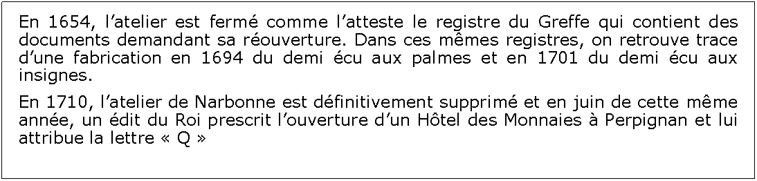 Zone de Texte: En 1654, latelier est ferm comme latteste le registre du Greffe qui contient des documents demandant sa rouverture. Dans ces mmes registres, on retrouve trace dune fabrication en 1694 du demi cu aux palmes et en 1701 du demi cu aux insignes.En 1710, latelier de Narbonne est dfinitivement supprim et en juin de cette mme anne, un dit du Roi prescrit louverture dun Htel des Monnaies  Perpignan et lui attribue la lettre  Q 