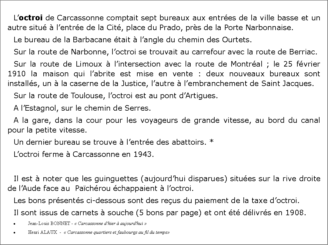 Zone de Texte: 	Loctroi de Carcassonne comptait sept bureaux aux entres de la ville basse et un autre situ  lentre de la Cit, place du Prado, prs de la Porte Narbonnaise.Le bureau de la Barbacane tait  langle du chemin des Ourtets. Sur la route de Narbonne, loctroi se trouvait au carrefour avec la route de Berriac. Sur la route de Limoux  lintersection avec la route de Montral ; le 25 fvrier 1910 la maison qui labrite est mise en vente : deux nouveaux bureaux sont installs, un  la caserne de la Justice, lautre  lembranchement de Saint Jacques.Sur la route de Toulouse, loctroi est au pont dArtigues.A lEstagnol, sur le chemin de Serres.A la gare, dans la cour pour les voyageurs de grande vitesse, au bord du canal pour la petite vitesse.Un dernier bureau se trouve  lentre des abattoirs. *Loctroi ferme  Carcassonne en 1943.Il est  noter que les guinguettes (aujourdhui disparues) situes sur la rive droite de lAude face au  Pachrou chappaient  loctroi.Les bons prsents ci-dessous sont des reus du paiement de la taxe doctroi. Il sont issus de carnets  souche (5 bons par page) et ont t dlivrs en 1908.Jean-Louis BONNET -  Carcassonne d'hier  aujourd'hui  Henri ALAUX  -   Carcassonne quartiers et faubourgs au fil du temps