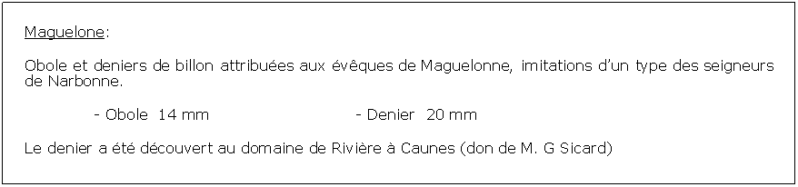 Zone de Texte: Maguelone:Obole et deniers de billon attribues aux vques de Maguelonne, imitations dun type des seigneurs de Narbonne. 		- Obole  14 mm				- Denier  20 mmLe denier a t dcouvert au domaine de Rivire  Caunes (don de M. G Sicard)