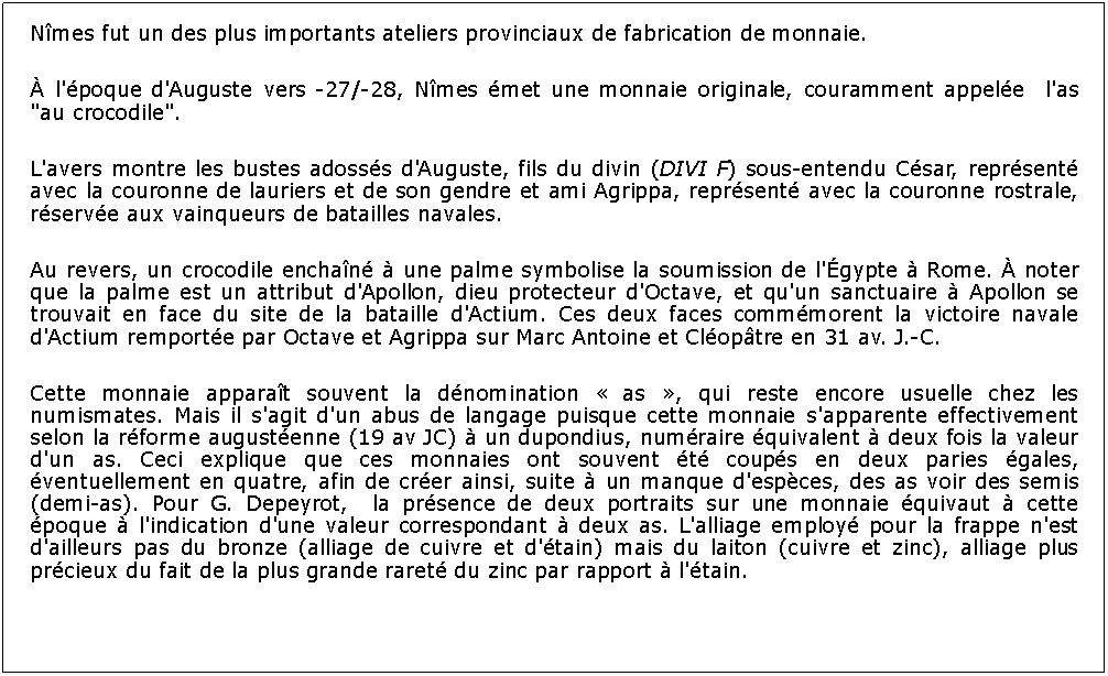 Zone de Texte: Nmes fut un des plus importants ateliers provinciaux de fabrication de monnaie.  l'poque d'Auguste vers -27/-28, Nmes met une monnaie originale, couramment appele  l'as "au crocodile". L'avers montre les bustes adosss d'Auguste, fils du divin (DIVI F) sous-entendu Csar, reprsent avec la couronne de lauriers et de son gendre et ami Agrippa, reprsent avec la couronne rostrale, rserve aux vainqueurs de batailles navales. Au revers, un crocodile enchan  une palme symbolise la soumission de l'gypte  Rome.  noter que la palme est un attribut d'Apollon, dieu protecteur d'Octave, et qu'un sanctuaire  Apollon se trouvait en face du site de la bataille d'Actium. Ces deux faces commmorent la victoire navale d'Actium remporte par Octave et Agrippa sur Marc Antoine et Cloptre en 31 av. J.-C.Cette monnaie apparat souvent la dnomination  as , qui reste encore usuelle chez les numismates. Mais il s'agit d'un abus de langage puisque cette monnaie s'apparente effectivement selon la rforme augustenne (19 av JC)  un dupondius, numraire quivalent  deux fois la valeur d'un as. Ceci explique que ces monnaies ont souvent t coups en deux paries gales, ventuellement en quatre, afin de crer ainsi, suite  un manque d'espces, des as voir des semis (demi-as). Pour G. Depeyrot,  la prsence de deux portraits sur une monnaie quivaut  cette poque  l'indication d'une valeur correspondant  deux as. L'alliage employ pour la frappe n'est d'ailleurs pas du bronze (alliage de cuivre et d'tain) mais du laiton (cuivre et zinc), alliage plus prcieux du fait de la plus grande raret du zinc par rapport  l'tain.