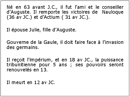 Zone de Texte: N en 63 avant J.C., il fut lami et le conseiller dAuguste. Il remporte les victoires de  Nauloque (36 av JC.) et dActium ( 31 av JC.).Il pouse Julie, fille dAuguste.Gouverne de la Gaule, il doit faire face  linvasion des germains.Il reoit limprium, et en 18 av JC., la puissance tribunitienne pour 5 ans ; ses pouvoirs seront renouvels en 13.Il meurt en 12 av JC.