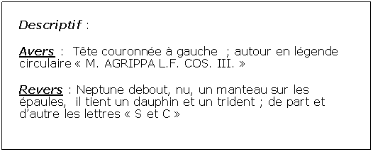 Zone de Texte: Descriptif :Avers :  Tte couronne  gauche  ; autour en lgende circulaire  M. AGRIPPA L.F. COS. III. Revers : Neptune debout, nu, un manteau sur les paules,  il tient un dauphin et un trident ; de part et dautre les lettres  S et C 