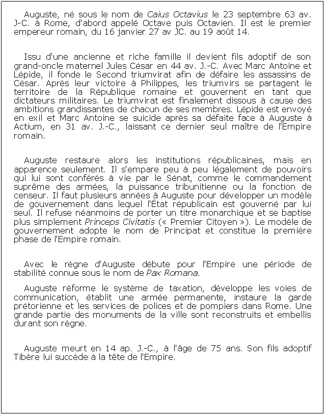 Zone de Texte: Auguste, n sous le nom de Caius Octavius le 23 septembre 63 av.   J-C.  Rome, d'abord appel Octave puis Octavien. Il est le premier empereur romain, du 16 janvier 27 av JC. au 19 aot 14.Issu d'une ancienne et riche famille il devient fils adoptif de son grand-oncle maternel Jules Csar en 44 av. J.-C. Avec Marc Antoine et Lpide, il fonde le Second triumvirat afin de dfaire les assassins de Csar. Aprs leur victoire  Philippes, les triumvirs se partagent le territoire de la Rpublique romaine et gouvernent en tant que dictateurs militaires. Le triumvirat est finalement dissous  cause des ambitions grandissantes de chacun de ses membres. Lpide est envoy en exil et Marc Antoine se suicide aprs sa dfaite face  Auguste  Actium, en 31 av. J.-C., laissant ce dernier seul matre de l'Empire romain.Auguste restaure alors les institutions rpublicaines, mais en apparence seulement. Il s'empare peu  peu lgalement de pouvoirs qui lui sont confrs  vie par le Snat, comme le commandement suprme des armes, la puissance tribunitienne ou la fonction de censeur. Il faut plusieurs annes  Auguste pour dvelopper un modle de gouvernement dans lequel l'tat rpublicain est gouvern par lui seul. Il refuse nanmoins de porter un titre monarchique et se baptise plus simplement Princeps Civitatis ( Premier Citoyen ). Le modle de gouvernement adopte le nom de Principat et constitue la premire phase de l'Empire romain.Avec le rgne d'Auguste dbute pour l'Empire une priode de stabilit connue sous le nom de Pax Romana. Auguste rforme le systme de taxation, dveloppe les voies de communication, tablit une arme permanente, instaure la garde prtorienne et les services de polices et de pompiers dans Rome. Une grande partie des monuments de la ville sont reconstruits et embellis durant son rgne.Auguste meurt en 14 ap. J.-C.,  l'ge de 75 ans. Son fils adoptif Tibre lui succde  la tte de l'Empire.