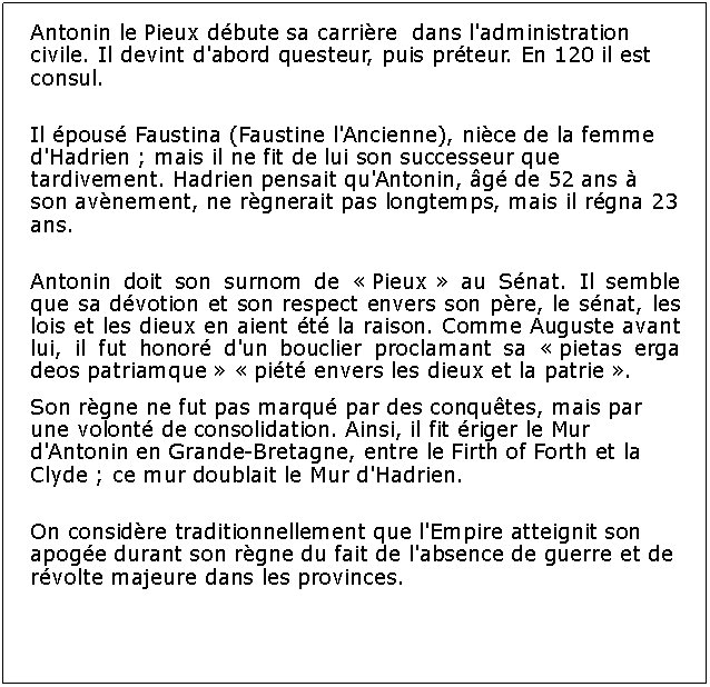 Zone de Texte: Antonin le Pieux dbute sa carrire  dans l'administration civile. Il devint d'abord questeur, puis prteur. En 120 il est consul. Il pous Faustina (Faustine l'Ancienne), nice de la femme d'Hadrien ; mais il ne fit de lui son successeur que tardivement. Hadrien pensait qu'Antonin, g de 52 ans  son avnement, ne rgnerait pas longtemps, mais il rgna 23 ans.Antonin doit son surnom de  Pieux  au Snat. Il semble que sa dvotion et son respect envers son pre, le snat, les lois et les dieux en aient t la raison. Comme Auguste avant lui, il fut honor d'un bouclier proclamant sa  pietas erga deos patriamque   pit envers les dieux et la patrie .Son rgne ne fut pas marqu par des conqutes, mais par une volont de consolidation. Ainsi, il fit riger le Mur d'Antonin en Grande-Bretagne, entre le Firth of Forth et la Clyde ; ce mur doublait le Mur d'Hadrien.On considre traditionnellement que l'Empire atteignit son apoge durant son rgne du fait de l'absence de guerre et de rvolte majeure dans les provinces. 