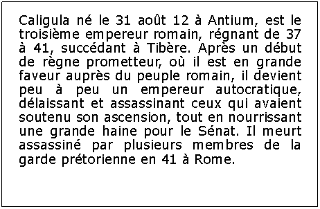 Zone de Texte: Caligula n le 31 aot 12  Antium, est le troisime empereur romain, rgnant de 37  41, succdant  Tibre. Aprs un dbut de rgne prometteur, o il est en grande faveur auprs du peuple romain, il devient peu  peu un empereur autocratique, dlaissant et assassinant ceux qui avaient soutenu son ascension, tout en nourrissant une grande haine pour le Snat. Il meurt assassin par plusieurs membres de la garde prtorienne en 41  Rome.