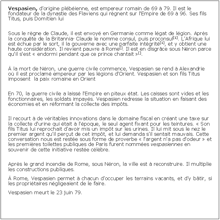 Zone de Texte: Vespasien, dorigine plbienne, est empereur romain de 69  79. Il est le fondateur de la dynastie des Flaviens qui rgnent sur l'Empire de 69  96. Ses fils Titus, puis Domitien lui Sous le rgne de Claude, il est envoy en Germanie comme lgat de lgion. Aprs la conqute de la Britannia, Claude le nomme consul, puis proconsul[1]. LAfrique lui est chue par le sort, il la gouverne avec une parfaite intgrit[1], et y obtient une haute considration. Il revient pauvre  Rome[]. Il est en disgrce sous Nron parce qu'il s'est  endormi pendant que ce prince chantait [].  la mort de Nron, une guerre civile commence, Vespasien se rend  Alexandrie o il est proclam empereur par les lgions d'Orient. Vespasien et son fils Titus imposent  la paix romaine en OrientEn 70, la guerre civile a laiss l'Empire en piteux tat. Les caisses sont vides et les fonctionnaires, les soldats impays. Vespasien redresse la situation en faisant des conomies et en rformant la collecte des impts.Il recourt  de vritables innovations dans le domaine fiscal en crant une taxe sur la collecte d'urine qui tait  l'poque, le seul agent fixant pour les teintures.  Son fils Titus lui reprochait davoir mis un impt sur les urines. Il lui mit sous le nez le premier argent quil perut de cet impt, et lui demanda sil sentait mauvais. Cette conversation nous est reste sous forme de proverbe  l'argent n'a pas d'odeur  et les premires toilettes publiques de Paris furent nommes vespasiennes en souvenir de cette initiative reste clbre.Aprs le grand incendie de Rome, sous Nron, la ville est  reconstruire. Il multiplie les constructions publiques. Rome, Vespasien permet  chacun doccuper les terrains vacants, et dy btir, si les propritaires ngligeaient de le faire.Vespasien meurt le 23 juin 79. 