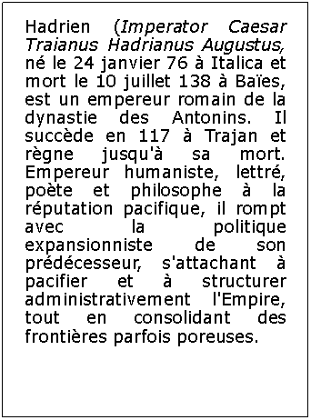 Zone de Texte: Hadrien (Imperator Caesar Traianus Hadrianus Augustus, n le 24 janvier 76  Italica et mort le 10 juillet 138  Baes, est un empereur romain de la dynastie des Antonins. Il succde en 117  Trajan et rgne jusqu' sa mort. Empereur humaniste, lettr, pote et philosophe  la rputation pacifique, il rompt avec la politique expansionniste de son prdcesseur, s'attachant  pacifier et  structurer administrativement l'Empire, tout en consolidant des frontires parfois poreuses.