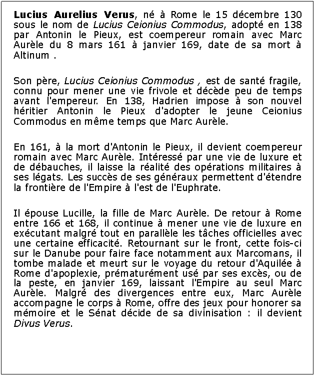 Zone de Texte: Lucius Aurelius Verus, n  Rome le 15 dcembre 130 sous le nom de Lucius Ceionius Commodus, adopt en 138 par Antonin le Pieux, est coempereur romain avec Marc Aurle du 8 mars 161  janvier 169, date de sa mort  Altinum .Son pre, Lucius Ceionius Commodus , est de sant fragile, connu pour mener une vie frivole et dcde peu de temps avant l'empereur. En 138, Hadrien impose  son nouvel hritier Antonin le Pieux d'adopter le jeune Ceionius Commodus en mme temps que Marc Aurle.En 161,  la mort d'Antonin le Pieux, il devient coempereur romain avec Marc Aurle. Intress par une vie de luxure et de dbauches, il laisse la ralit des oprations militaires  ses lgats. Les succs de ses gnraux permettent d'tendre la frontire de l'Empire  l'est de l'Euphrate.Il pouse Lucille, la fille de Marc Aurle. De retour  Rome entre 166 et 168, il continue  mener une vie de luxure en excutant malgr tout en parallle les tches officielles avec une certaine efficacit. Retournant sur le front, cette fois-ci sur le Danube pour faire face notamment aux Marcomans, il tombe malade et meurt sur le voyage du retour d'Aquile  Rome d'apoplexie, prmaturment us par ses excs, ou de la peste, en janvier 169, laissant l'Empire au seul Marc Aurle. Malgr des divergences entre eux, Marc Aurle accompagne le corps  Rome, offre des jeux pour honorer sa mmoire et le Snat dcide de sa divinisation : il devient Divus Verus.