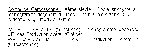 Zone de Texte: Comt de Carcassonne - Xme sicle - Obole anonyme au monogramme dgnr dEudes  Trouvaille d'Arzens 1963 Argent 0,53 gmodule 16 mmA/  + CIDVI+TATIS, (S couch) - Monogramme dgnr d'Eudes. Traduction avers : (Cit de) R/+ CARCASONA . Croix . Traduction revers : (Carcassonne) 