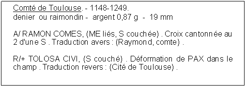 Zone de Texte: Comt de Toulouse. - 1148-1249.  denier  ou raimondin -  argent 0,87 g  -  19 mmA/ RAMON COMES, (ME lis, S couche) . Croix cantonne au 2 d'une S . Traduction avers : (Raymond, comte) . R/+ TOLOSA CIVI, (S couch) . Dformation de PAX dans le champ . Traduction revers : (Cit de Toulouse) . 