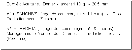 Zone de Texte: Duch d'Aquitaine.   Denier  -  argent 1,10  g.  -  20,5  mm. A/ + SANCHIVS, (lgende commenant  1 heure)  -  Croix . Traduction avers : (Sanche) R/ + BVDE.IAL, (lgende commenant  8 heures)   -  Monogramme dform de Charles . Traduction revers : (Bordeaux). 