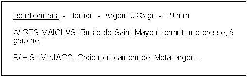 Zone de Texte: Bourbonnais.  -  denier   -  Argent 0,83 gr  -  19 mm. A/ SES MAIOLVS. Buste de Saint Mayeul tenant une crosse,  gauche. R/ + SILVINIACO. Croix non cantonne. Mtal argent. 
