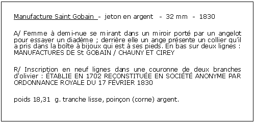 Zone de Texte: Manufacture Saint Gobain  -  jeton en argent   -  32 mm  -  1830A/ Femme  demi-nue se mirant dans un miroir port par un angelot pour essayer un diadme ; derrire elle un ange prsente un collier quil a pris dans la bote  bijoux qui est  ses pieds. En bas sur deux lignes : MANUFACTURES DE St GOBAIN / CHAUNY ET CIREY R/ Inscription en neuf lignes dans une couronne de deux branches d'olivier : TABLIE EN 1702 RECONSTITUE EN SOCIT ANONYME PAR ORDONNANCE ROYALE DU 17 FVRIER 1830 poids 18,31  g. tranche lisse, poinon (corne) argent. 