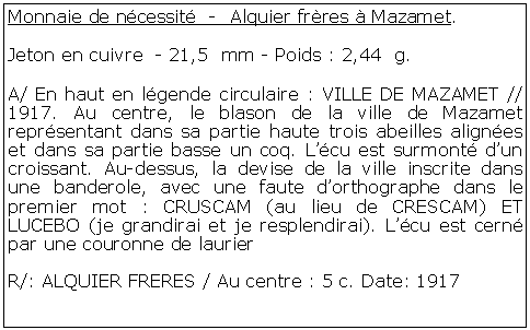 Zone de Texte: Monnaie de ncessit  -  Alquier frres  Mazamet. Jeton en cuivre  - 21,5  mm - Poids : 2,44  g.A/ En haut en lgende circulaire : VILLE DE MAZAMET // 1917. Au centre, le blason de la ville de Mazamet reprsentant dans sa partie haute trois abeilles alignes et dans sa partie basse un coq. Lcu est surmont dun croissant. Au-dessus, la devise de la ville inscrite dans une banderole, avec une faute dorthographe dans le premier mot : CRUSCAM (au lieu de CRESCAM) ET LUCEBO (je grandirai et je resplendirai). Lcu est cern par une couronne de laurierR/: ALQUIER FRERES / Au centre : 5 c. Date: 1917 