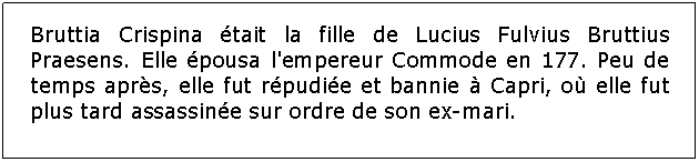 Zone de Texte: Bruttia Crispina tait la fille de Lucius Fulvius Bruttius Praesens. Elle pousa l'empereur Commode en 177. Peu de temps aprs, elle fut rpudie et bannie  Capri, o elle fut plus tard assassine sur ordre de son ex-mari.