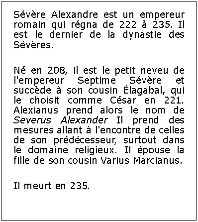 Zone de Texte: Svre Alexandre est un empereur romain qui rgna de 222  235. Il est le dernier de la dynastie des Svres.N en 208, il est le petit neveu de l'empereur Septime Svre et succde  son cousin lagabal, qui le choisit comme Csar en 221. Alexianus prend alors le nom de Severus Alexander Il prend des mesures allant  l'encontre de celles de son prdcesseur, surtout dans le domaine religieux. Il pouse la fille de son cousin Varius Marcianus.Il meurt en 235.