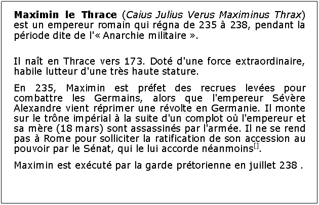 Zone de Texte: Maximin le Thrace (Caius Julius Verus Maximinus Thrax) est un empereur romain qui rgna de 235  238, pendant la priode dite de l' Anarchie militaire .Il nat en Thrace vers 173. Dot d'une force extraordinaire, habile lutteur d'une trs haute stature.En 235, Maximin est prfet des recrues leves pour combattre les Germains, alors que l'empereur Svre Alexandre vient rprimer une rvolte en Germanie. Il monte sur le trne imprial  la suite d'un complot o l'empereur et sa mre (18 mars) sont assassins par l'arme. Il ne se rend pas  Rome pour solliciter la ratification de son accession au pouvoir par le Snat, qui le lui accorde nanmoins[]. Maximin est excut par la garde prtorienne en juillet 238 .