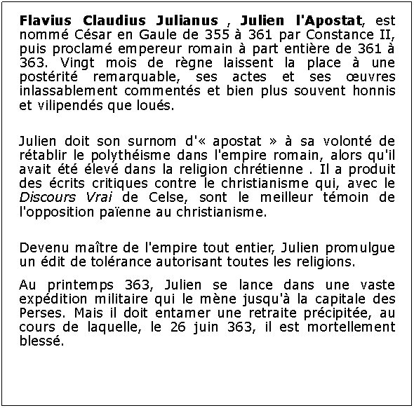 Zone de Texte: Flavius Claudius Julianus , Julien l'Apostat, est nomm Csar en Gaule de 355  361 par Constance II, puis proclam empereur romain  part entire de 361  363. Vingt mois de rgne laissent la place  une postrit remarquable, ses actes et ses uvres inlassablement comments et bien plus souvent honnis et vilipends que lous.Julien doit son surnom d' apostat   sa volont de rtablir le polythisme dans l'empire romain, alors qu'il avait t lev dans la religion chrtienne . Il a produit des crits critiques contre le christianisme qui, avec le Discours Vrai de Celse, sont le meilleur tmoin de l'opposition paenne au christianisme.Devenu matre de l'empire tout entier, Julien promulgue un dit de tolrance autorisant toutes les religions.Au printemps 363, Julien se lance dans une vaste expdition militaire qui le mne jusqu' la capitale des Perses. Mais il doit entamer une retraite prcipite, au cours de laquelle, le 26 juin 363, il est mortellement bless. 