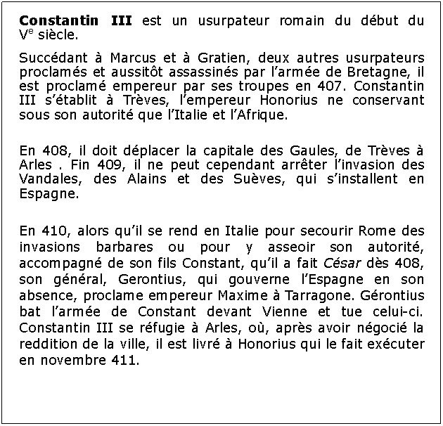 Zone de Texte: Constantin III est un usurpateur romain du dbut du Ve sicle.Succdant  Marcus et  Gratien, deux autres usurpateurs proclams et aussitt assassins par larme de Bretagne, il est proclam empereur par ses troupes en 407. Constantin III stablit  Trves, lempereur Honorius ne conservant sous son autorit que lItalie et lAfrique.En 408, il doit dplacer la capitale des Gaules, de Trves  Arles . Fin 409, il ne peut cependant arrter linvasion des Vandales, des Alains et des Suves, qui sinstallent en Espagne.En 410, alors quil se rend en Italie pour secourir Rome des invasions barbares ou pour y asseoir son autorit, accompagn de son fils Constant, quil a fait Csar ds 408, son gnral, Gerontius, qui gouverne lEspagne en son absence, proclame empereur Maxime  Tarragone. Grontius bat larme de Constant devant Vienne et tue celui-ci. Constantin III se rfugie  Arles, o, aprs avoir ngoci la reddition de la ville, il est livr  Honorius qui le fait excuter en novembre 411.