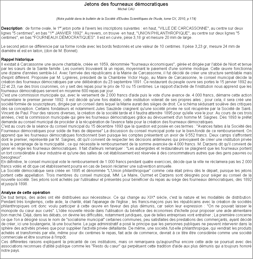 Zone de Texte: Jetons des fourneaux dmocratiquesMichel CAU(Note publi dans le bulletin de la Socit d'Etudes Scientifiques de l'Aude, tome CX, 2010, p.174)Description : de forme ovale, le 1er jeton porte  l'avers les inscriptions suivantes : en haut, "VILLE DE CARCASSONNE", au centre sur deux lignes "5 centimes", en bas "1er JANVIER 1892". Au revers, on trouve  en haut, "UNION PHILANTHROPIQUE", au centre sur deux lignes "5 centimes", en bas "FOURNEAUX DMOCRATIQUES". Il est en cuivre, pse 3,18 gr et mesure 20 mm de large.Le second jeton se diffrencie par sa forme ronde avec les bords festonns et une valeur de 10 centimes. Il pse 3,23 gr, mesure 24 mm de diamtre et est en laiton, (don de M. Bonnet).Rappel historiqueIl existait  Carcassonne une uvre charitable, cre en 1859, dnomme "fourneaux conomiques", gre et dirige par l'abb de Niort et tenue par les surs de la Sainte famille. Les ouvriers trouvaient l un repas, moyennant le paiement d'une somme modique. Cette uvre fonctionna une dizaine d'annes semble-t-il. Avec l'arrive des rpublicains  la Mairie de Carcassonne, il fut dcid de crer une structure semblable mais d'esprit diffrent. Propose par M. Lignres, prsident de la Chambre Victor Hugo, au Maire de Carcassonne, le conseil municipal dcide la cration des fourneaux dmocratiques par une dlibration du 23 septembre 1891. Ce restaurant du peuple ouvre ses portes le 15 janvier 1892 au 22 et 23, rue des trois couronnes, on y sert des repas pour le prix de 10 ou 15 centimes. Le rapport d'activit de l'institution nous apprend que les fourneaux dmocratiques servent en moyenne 600 repas par jour. C'est une commission municipale qui, avec le versement de 2.000 francs d'aide puis le vote d'une avance de. 4.000 francs, dmarre cette action humanitaire le premier janvier 1892. Il est dcid qu'une fois tablie, cette institution volerait de ses propres ailes ; pour cela, il sera cr une socit forme de souscripteurs, dirige par un conseil dans lequel la Mairie aurait des siges de droit. Ce schma sduisant soulve des critiques ds sa conception. Certains fondateurs et notamment Jules Sauzde craignent qu'une socit prive ne soit rcupre par la Socit de Saint-Vincent de Paul. Pour des raisons diverses, la cration de la socit tarde et il faudra attendre 1895 pour qu'elle voie le jour. Au cours de ces trois annes, c'est la commission municipale qui gre les fourneaux dmocratiques grce au dvouement d'un homme M. Saignes. Ds 1893 le prfet demande au conseil municipal de procder  la rcupration de l'avance faite pour la cration des fourneaux dmocratiques.C'est au cours de la sance du conseil municipal du 15 dcembre 1893 que la question est pose en ces termes : "Avances faites  la Socit des Fourneaux dmocratiques pour solde de frais de dpense" La discussion du conseil municipal porte sur le bien-fond de ce remboursement. On apprend que les fourneaux dmocratiques fonctionnent bien puisque les comptes prsentent un avoir de 9.552 francs. Deux camps s'affrontent dont le premier, reprsent par M. Saignes, dit qu'il convient de respecter les dcisions antrieures qui prvoyaient de crer une institution prive sous le parrainage de la municipalit ; ce qui ncessite le remboursement de la somme avance de 4.000 francs. M. Darzens dit qu'il convient de grer en rgie les fourneaux dmocratiques. Il fait d'ailleurs remarquer : "Les aubergistes et restaurateurs se plaignent que les fourneaux portent un tort considrable  leur industrie et qu'une des salles de cet tablissement est rserve  des consommateurs autres que des gens pauvres ou besogneux".En dfinitive, le conseil municipal vote le remboursement de 1.000 francs pendant quatre exercices, dcide que la ville ne rclamera pas les 2.000 francs vots et dit que cet tablissement pourra en cas de besoin rclamer une subvention annuelle.La Socit dmocratique sera cre en 1895 et dnomme "L'Union philanthropique" comme cela tait prvu ds le dpart, puisque les jetons portent cette appellation. Trois membres du conseil municipal, MM. Le Maire, Ourmet et Darzens sont dsigns pour siger au conseil de la nouvelle socit. Ses jetons sont achets par l'utilisateur et prsents pour bnficier du repas au sige des fourneaux dmocratiques, ds 1892 et jusqu' 1898.Analyse de cette oprationDe tout temps, des aides ont t distribues aux ncessiteux. Ce qui change au XIXe sicle, c'est la nature et les modalits de distribution. Pendant trs longtemps, cette aide, la charit, tait l'apanage de l'glise ; les francs-maons puis les rpublicains avec la cration de socits philanthropiques ont donc voulu participer  cette uvre en faveur des plus dmunis, car selon leur expression : "On ne pouvait laisser le monopole du cur aux curs". L'ide nouvelle rside dans l'utilisation du bnfice des conomies d'chelle pour proposer une aide alimentaire bon march. Dj, dans les dbats, on devine les difficults, notamment juridiques, que de telles entreprises vont entraner ; La premire concerne ce que l'on a dsign sous le nom de "socialisme municipal" certaines communes, peu satisfaites des prestations des commerants, ayant dcid de crer, ici une boulangerie, l une boucherie. Le juge administratif a pos le principe que les personnes publiques ne peuvent intervenir dans la sphre des activits prives que pour suppler l'activit prive dfaillante. De mme, une socit, fut-elle philanthropique, qui vendrait les produits achets et transforms par elle, mme pour dix centimes le repas, fait acte de commerce, devrait  ce titre tre considre comme une socit commerciale et tre soumise  l'impt.Ces diffrentes raisons expliquent la prcarit de ces institutions, mais on remarquera qu'aujourd'hui encore cette aide se poursuit avec des associations reconnues d'utilit publique comme les "Resto du cur" qui perptuent cette tradition d'aide aux plus dmunis qui a toujours honor notre pays.