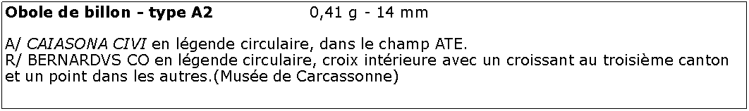 Zone de Texte: Obole de billon - type A2			0,41 g - 14 mmA/ CAIASONA CIVI en lgende circulaire, dans le champ ATE.R/ BERNARDVS CO en lgende circulaire, croix intrieure avec un croissant au troisime canton et un point dans les autres.(Muse de Carcassonne)