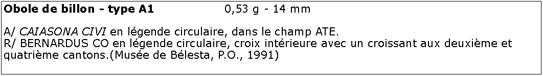 Zone de Texte: Obole de billon - type A1			0,53 g - 14 mmA/ CAIASONA CIVI en lgende circulaire, dans le champ ATE.R/ BERNARDUS CO en lgende circulaire, croix intrieure avec un croissant aux deuxime et quatrime cantons.(Muse de Blesta, P.O., 1991)